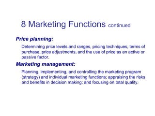 8 Marketing Functions continued
Price planning:
Determining price levels and ranges, pricing techniques, terms of
purchase, price adjustments, and the use of price as an active or
passive factor.
Marketing management:
Planning, implementing, and controlling the marketing program
(strategy) and individual marketing functions; appraising the risks
and benefits in decision making; and focusing on total quality.
 