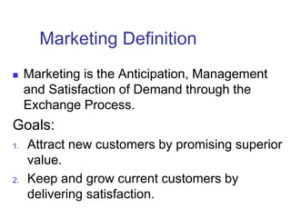 Marketing Definition
 Marketing is the Anticipation, Management
and Satisfaction of Demand through the
Exchange Process.
Goals:
1. Attract new customers by promising superior
value.
2. Keep and grow current customers by
delivering satisfaction.
 