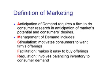 Definition of Marketing
 Anticipation of Demand requires a firm to do
consumer research in anticipation of market’s
potential and consumers’ desires.
 Management of Demand includes:
Stimulation: motivates consumers to want
firm’s offerings
Facilitation: makes it easy to buy offerings
Regulation: involves balancing inventory to
consumer demand
 