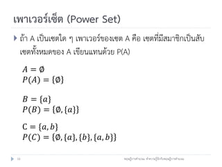 เพาเวอร์เซ็ต (Power Set)
 ถ้า A เป็นเซตใด ๆ เพาเวอร์ของเซต A คือ เซตที่มีสมาชิกเป็นสับ
  เซตทั้งหมดของ A เขียนแทนด้วย P(A)
      𝐴=∅
      𝑃(𝐴) = ∅

      𝐵 = {𝑎}
      𝑃(𝐵) = ∅, {𝑎}
      C = {𝑎, 𝑏}
       𝑃(𝐶) = ∅, {𝑎}, {𝑏}, {𝑎, 𝑏}

 10                                 ทฤษฎีการคานวณ: ทาความรู้จักกับทฤษฎีการคานวณ
 