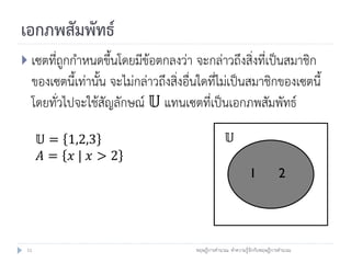 เอกภพสัมพัทธ์
 เซตที่ถูกกาหนดขึ้นโดยมีข้อตกลงว่า จะกล่าวถึงสิ่งที่เป็นสมาชิก
  ของเซตนี้เท่านั้น จะไม่กล่าวถึงสิ่งอื่นใดที่ไม่เป็นสมาชิกของเซตนี้
  โดยทั่วไปจะใช้สัญลักษณ์ 𝕌 แทนเซตที่เป็นเอกภพสัมพัทธ์

      𝕌 = 1,2,3                                       𝕌
      𝐴= 𝑥| 𝑥>2
                                                               1            2




 11                                    ทฤษฎีการคานวณ: ทาความรู้จักกับทฤษฎีการคานวณ
 