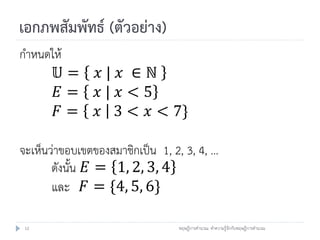 เอกภพสัมพัทธ์ (ตัวอย่าง)
กาหนดให้
      𝕌=        𝑥| 𝑥 ∈ℕ
      𝐸=        𝑥| 𝑥<5
      𝐹=        𝑥 3 < 𝑥 < 7}

จะเห็นว่าขอบเขตของสมาชิกเป็น 1, 2, 3, 4, …
       ดังนั้น 𝐸 = 1, 2, 3, 4
       และ 𝐹 = {4, 5, 6}

 12                              ทฤษฎีการคานวณ: ทาความรู้จักกับทฤษฎีการคานวณ
 