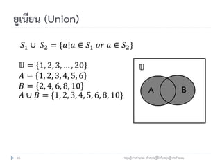 ยูเนียน (Union)
     𝑆1 ∪ 𝑆2 = {𝑎|𝑎 ∈ 𝑆1 𝑜𝑟 𝑎 ∈ 𝑆2 }

     𝕌=    1, 2, 3, … , 20                            𝕌
     𝐴=    1, 2, 3, 4, 5, 6
     𝐵=    2, 4, 6, 8, 10                                                          B
                                                           A
     𝐴∪   𝐵 = {1, 2, 3, 4, 5, 6, 8, 10}




15                                        ทฤษฎีการคานวณ: ทาความรู้จักกับทฤษฎีการคานวณ
 