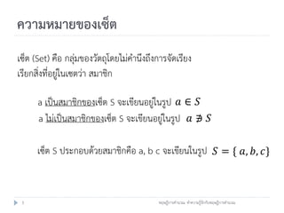 ความหมายของเซ็ต
เซ็ต (Set) คือ กลุ่มของวัตถุโดยไม่คานึงถึงการจัดเรียง
เรียกสิ่งที่อยู่ในเซตว่า สมาชิก

      a เป็นสมาชิกของเซ็ต S จะเขียนอยู่ในรูป 𝑎 ∈ 𝑆
      a ไม่เป็นสมาชิกของเซ็ต S จะเขียนอยู่ในรูป 𝑎 ∌ 𝑆

      เซ็ต S ประกอบด้วยสมาชิกคือ a, b c จะเขียนในรูป 𝑆 = { 𝑎, 𝑏, 𝑐}


 3                                         ทฤษฎีการคานวณ: ทาความรู้จักกับทฤษฎีการคานวณ
 