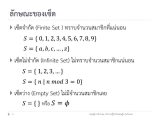 ลักษณะของเซ็ต
 เซ็ตจากัด (Finite Set ) ทราบจานวนสมาชิกที่แน่นอน
      𝑆 = { 0, 1, 2, 3, 4, 5, 6, 7, 8, 9}
      𝑆 = { 𝑎, 𝑏, 𝑐, … , 𝑧}
 เซ็ตไม่จากัด (Infinite Set) ไม่ทราบจานวนสมาชิกแน่นอน
      𝑆 = { 1, 2, 3, … }
      𝑆 = { 𝑛 | 𝑛 𝑚𝑜𝑑 3 = 0}
 เซ็ตว่าง (Empty Set) ไม่มีจานวนสมาชิกเลย
      𝑆 = { } หรือ 𝑆 = 𝜙
 4                                   ทฤษฎีการคานวณ: ทาความรู้จักกับทฤษฎีการคานวณ
 