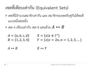 เซตที่เทียบเท่ากัน (Equivalent Sets)
 เซตที่มีจานวนสมาชิกเท่ากัน และ สมาชิกของเซตจับคู่กันได้พอดี
  แบบหนึ่งต่อหนึ่ง
 เซต A เทียบเท่ากับ เซต B แทนด้วย 𝐴 ↔ 𝐵

     𝐴 = 𝑎, 𝑏, 𝑐, 𝑑      𝑋 = 𝑥 𝑥 ∈ 𝐼+
     𝐵 = 1, 2, 3, 4      𝑌 = {𝑥|𝑥 = 2𝑛, 𝑛 = 1, 2, 3, … }

     𝐴↔ 𝐵                𝑋↔ 𝑌



 6                                 ทฤษฎีการคานวณ: ทาความรู้จักกับทฤษฎีการคานวณ
 