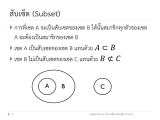 สับเซ็ต (Subset)
 การที่เซต A จะเป็นสับเซตของเซต B ได้นั้นสมาชิกทุกตัวของเซต
  A จะต้องเป็นสมาชิกของเซต B
 เซต A เป็นสับเซตของเซต B แทนด้วย 𝐴 ⊂ 𝐵
 เซต B ไม่เป็นสับเซตของเซต C แทนด้วย 𝐵 ⊄ 𝐶



               A      B                     C



 8                                ทฤษฎีการคานวณ: ทาความรู้จักกับทฤษฎีการคานวณ
 