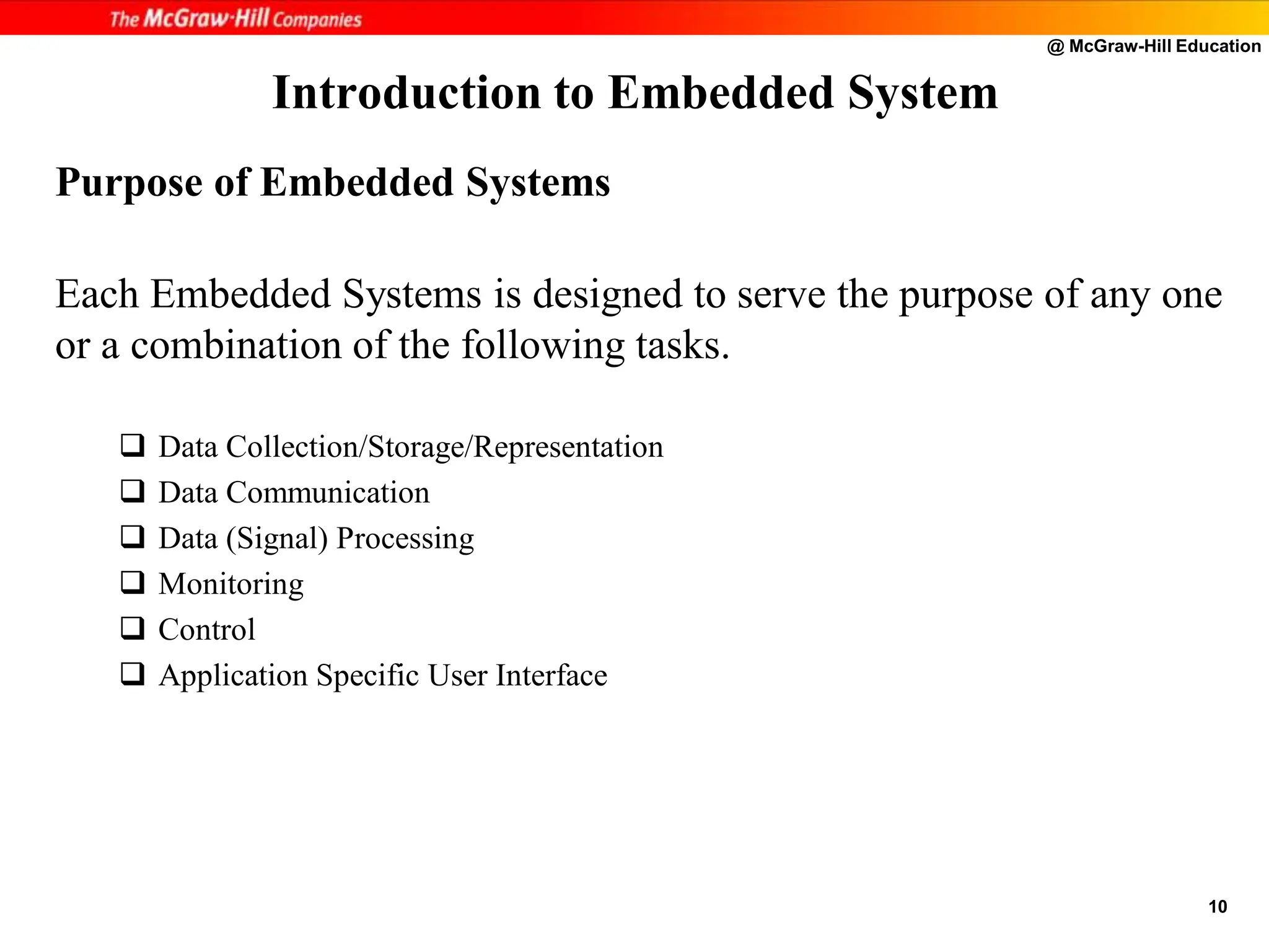 @ McGraw-Hill Education
10
Purpose of Embedded Systems
Each Embedded Systems is designed to serve the purpose of any one
or a combination of the following tasks.
 Data Collection/Storage/Representation
 Data Communication
 Data (Signal) Processing
 Monitoring
 Control
 Application Specific User Interface
Introduction to Embedded System
 