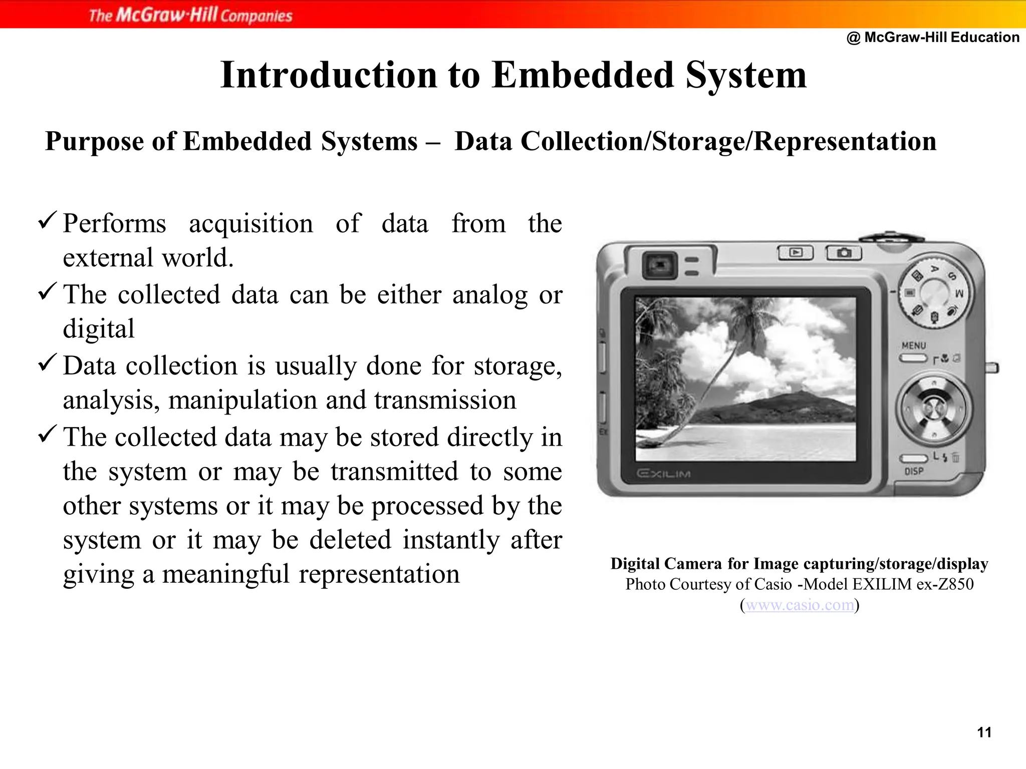 @ McGraw-Hill Education
11
 Performs acquisition of data from the
external world.
 The collected data can be either analog or
digital
 Data collection is usually done for storage,
analysis, manipulation and transmission
 The collected data may be stored directly in
the system or may be transmitted to some
other systems or it may be processed by the
system or it may be deleted instantly after
giving a meaningful representation
Introduction to Embedded System
Digital Camera for Image capturing/storage/display
Photo Courtesy of Casio -Model EXILIM ex-Z850
(www.casio.com)
Purpose of Embedded Systems – Data Collection/Storage/Representation
 