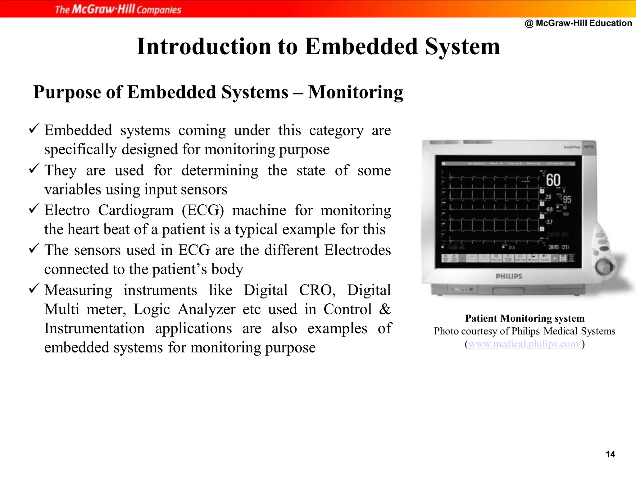 @ McGraw-Hill Education
14
 Embedded systems coming under this category are
specifically designed for monitoring purpose
 They are used for determining the state of some
variables using input sensors
 Electro Cardiogram (ECG) machine for monitoring
the heart beat of a patient is a typical example for this
 The sensors used in ECG are the different Electrodes
connected to the patient’s body
 Measuring instruments like Digital CRO, Digital
Multi meter, Logic Analyzer etc used in Control &
Instrumentation applications are also examples of
embedded systems for monitoring purpose
Introduction to Embedded System
Patient Monitoring system
Photo courtesy of Philips Medical Systems
(www.medical.philips.com/)
Purpose of Embedded Systems – Monitoring
 