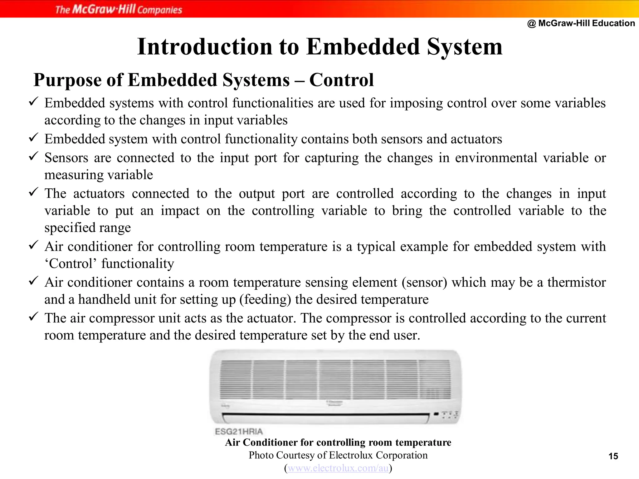 @ McGraw-Hill Education
15
 Embedded systems with control functionalities are used for imposing control over some variables
according to the changes in input variables
 Embedded system with control functionality contains both sensors and actuators
 Sensors are connected to the input port for capturing the changes in environmental variable or
measuring variable
 The actuators connected to the output port are controlled according to the changes in input
variable to put an impact on the controlling variable to bring the controlled variable to the
specified range
 Air conditioner for controlling room temperature is a typical example for embedded system with
‘Control’ functionality
 Air conditioner contains a room temperature sensing element (sensor) which may be a thermistor
and a handheld unit for setting up (feeding) the desired temperature
 The air compressor unit acts as the actuator. The compressor is controlled according to the current
room temperature and the desired temperature set by the end user.
Introduction to Embedded System
Air Conditioner for controlling room temperature
Photo Courtesy of Electrolux Corporation
(www.electrolux.com/au)
Purpose of Embedded Systems – Control
 