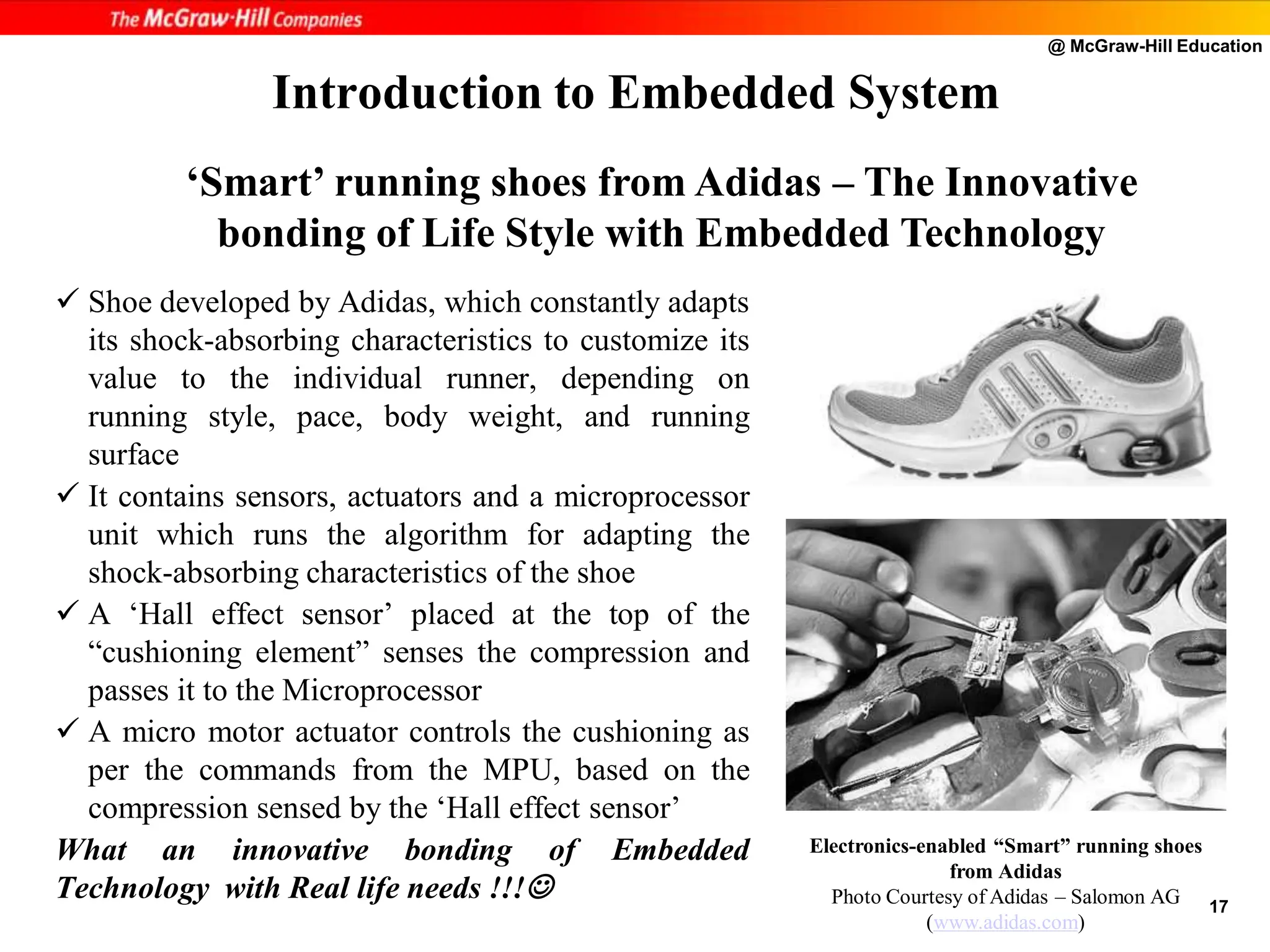 @ McGraw-Hill Education
17
 Shoe developed by Adidas, which constantly adapts
its shock-absorbing characteristics to customize its
value to the individual runner, depending on
running style, pace, body weight, and running
surface
 It contains sensors, actuators and a microprocessor
unit which runs the algorithm for adapting the
shock-absorbing characteristics of the shoe
 A ‘Hall effect sensor’ placed at the top of the
“cushioning element” senses the compression and
passes it to the Microprocessor
 A micro motor actuator controls the cushioning as
per the commands from the MPU, based on the
compression sensed by the ‘Hall effect sensor’
What an innovative bonding of Embedded
Technology with Real life needs !!!
Introduction to Embedded System
Electronics-enabled “Smart” running shoes
from Adidas
Photo Courtesy of Adidas – Salomon AG
(www.adidas.com)
‘Smart’ running shoes from Adidas – The Innovative
bonding of Life Style with Embedded Technology
 
