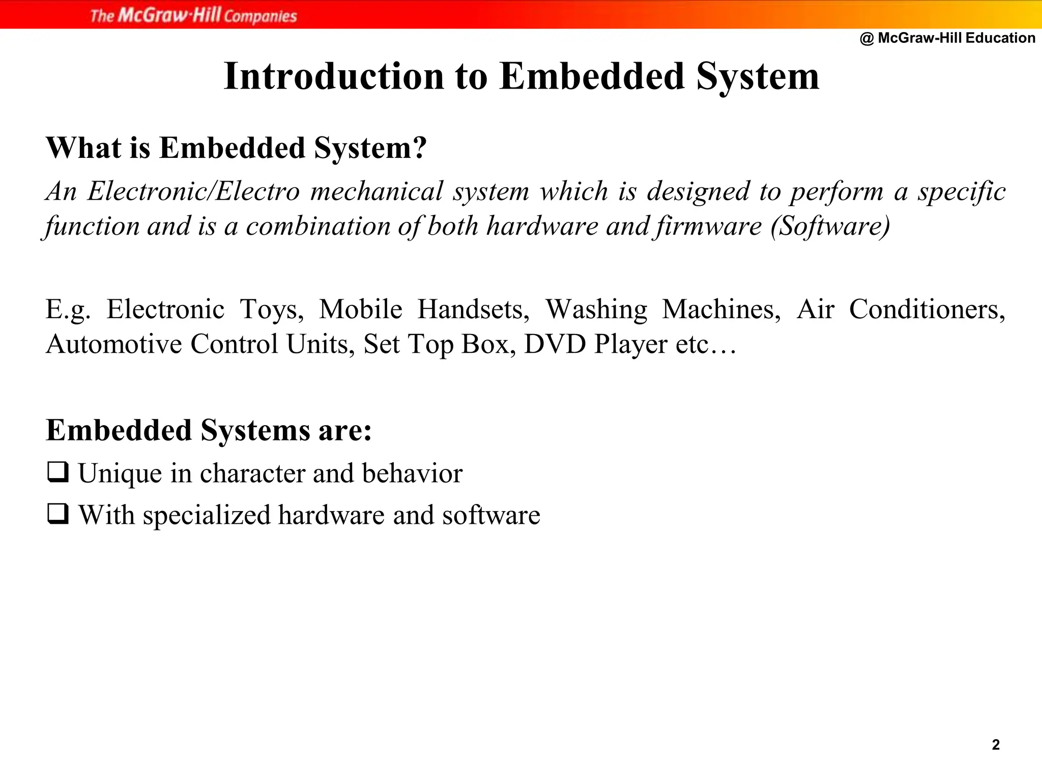 @ McGraw-Hill Education
2
Introduction to Embedded System
What is Embedded System?
An Electronic/Electro mechanical system which is designed to perform a specific
function and is a combination of both hardware and firmware (Software)
E.g. Electronic Toys, Mobile Handsets, Washing Machines, Air Conditioners,
Automotive Control Units, Set Top Box, DVD Player etc…
Embedded Systems are:
 Unique in character and behavior
 With specialized hardware and software
 
