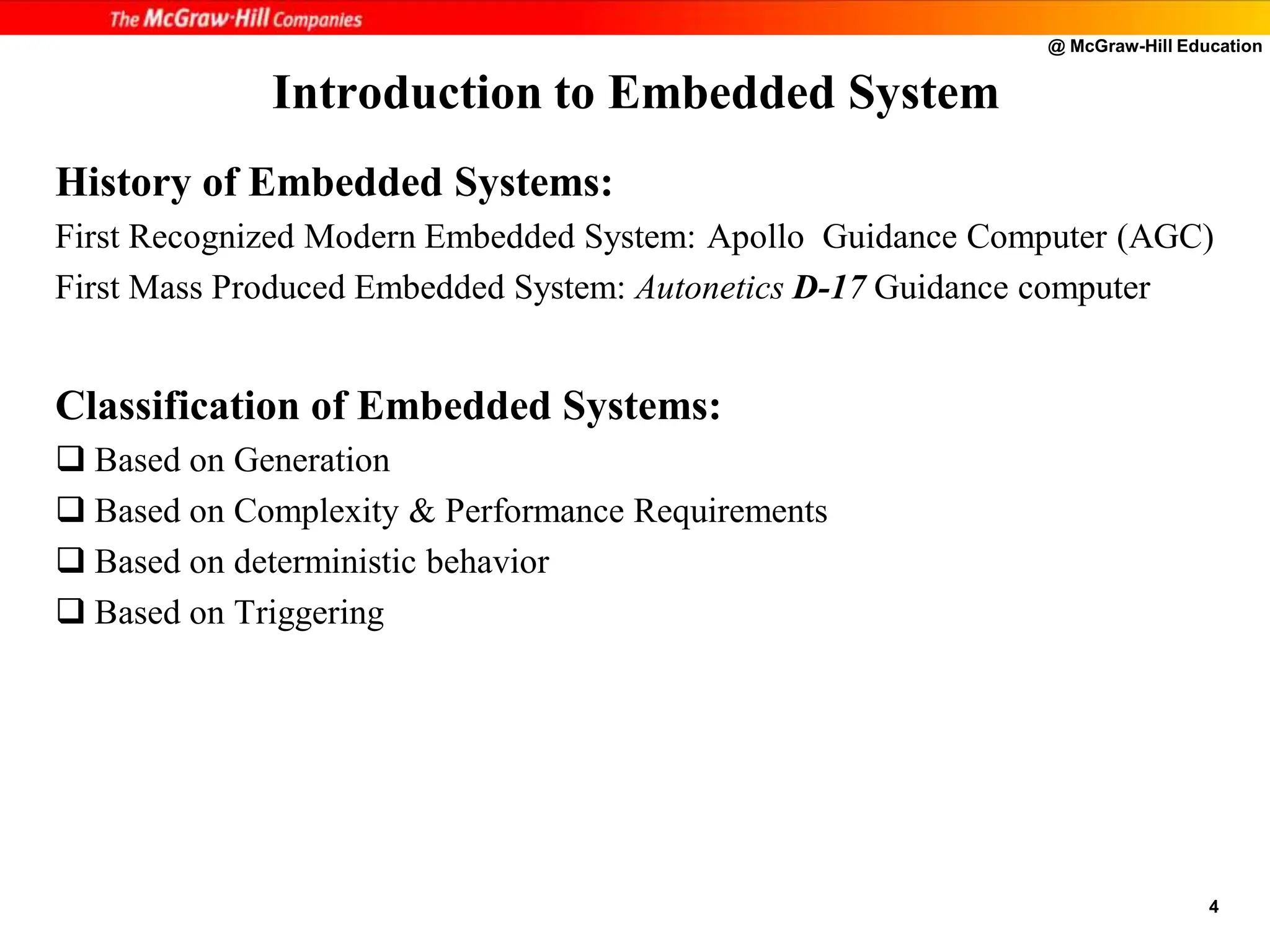 @ McGraw-Hill Education
4
History of Embedded Systems:
First Recognized Modern Embedded System: Apollo Guidance Computer (AGC)
First Mass Produced Embedded System: Autonetics D-17 Guidance computer
Classification of Embedded Systems:
 Based on Generation
 Based on Complexity & Performance Requirements
 Based on deterministic behavior
 Based on Triggering
Introduction to Embedded System
 