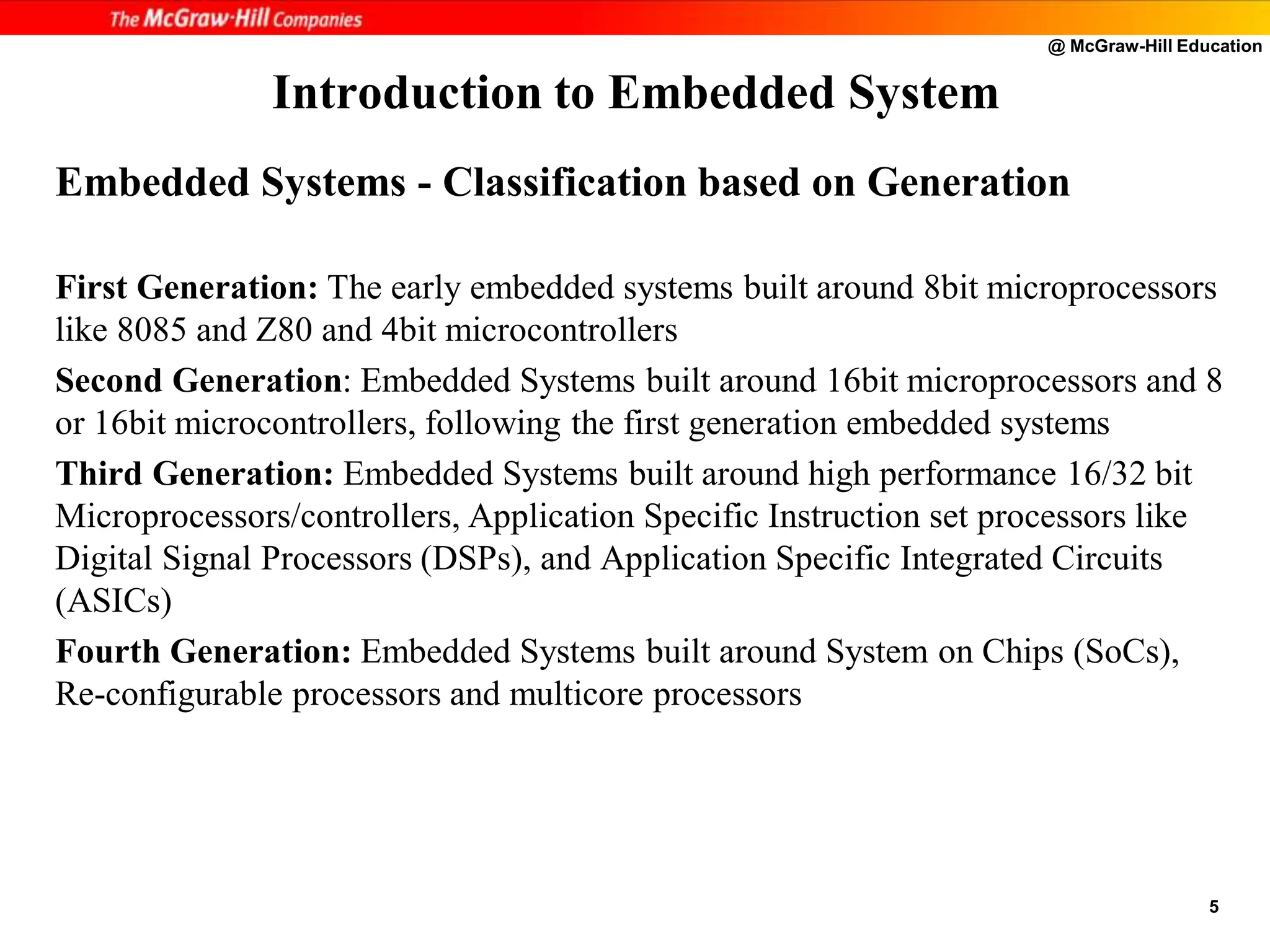 @ McGraw-Hill Education
5
Embedded Systems - Classification based on Generation
First Generation: The early embedded systems built around 8bit microprocessors
like 8085 and Z80 and 4bit microcontrollers
Second Generation: Embedded Systems built around 16bit microprocessors and 8
or 16bit microcontrollers, following the first generation embedded systems
Third Generation: Embedded Systems built around high performance 16/32 bit
Microprocessors/controllers, Application Specific Instruction set processors like
Digital Signal Processors (DSPs), and Application Specific Integrated Circuits
(ASICs)
Fourth Generation: Embedded Systems built around System on Chips (SoCs),
Re-configurable processors and multicore processors
Introduction to Embedded System
 