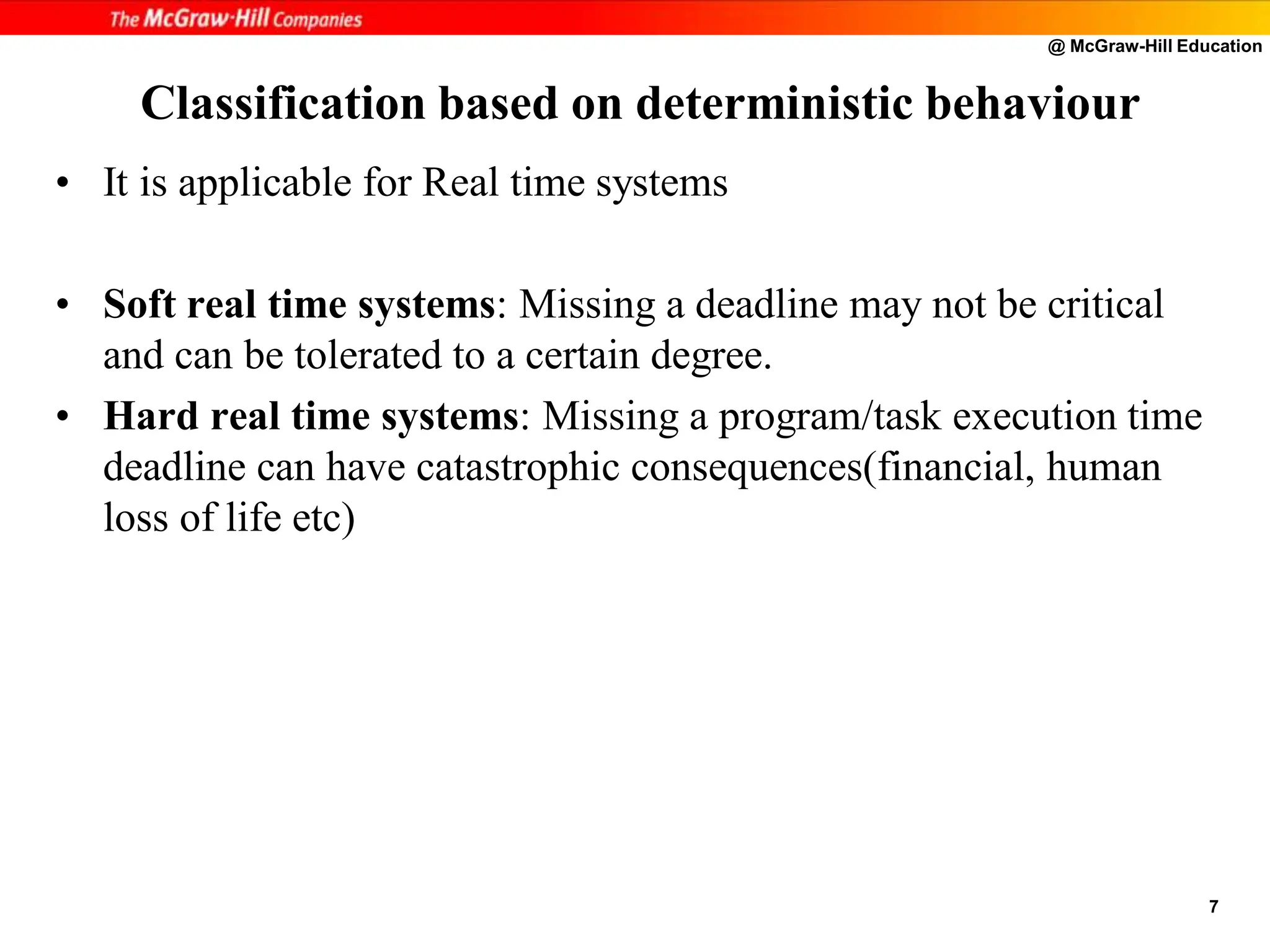 @ McGraw-Hill Education
7
Classification based on deterministic behaviour
• It is applicable for Real time systems
• Soft real time systems: Missing a deadline may not be critical
and can be tolerated to a certain degree.
• Hard real time systems: Missing a program/task execution time
deadline can have catastrophic consequences(financial, human
loss of life etc)
 