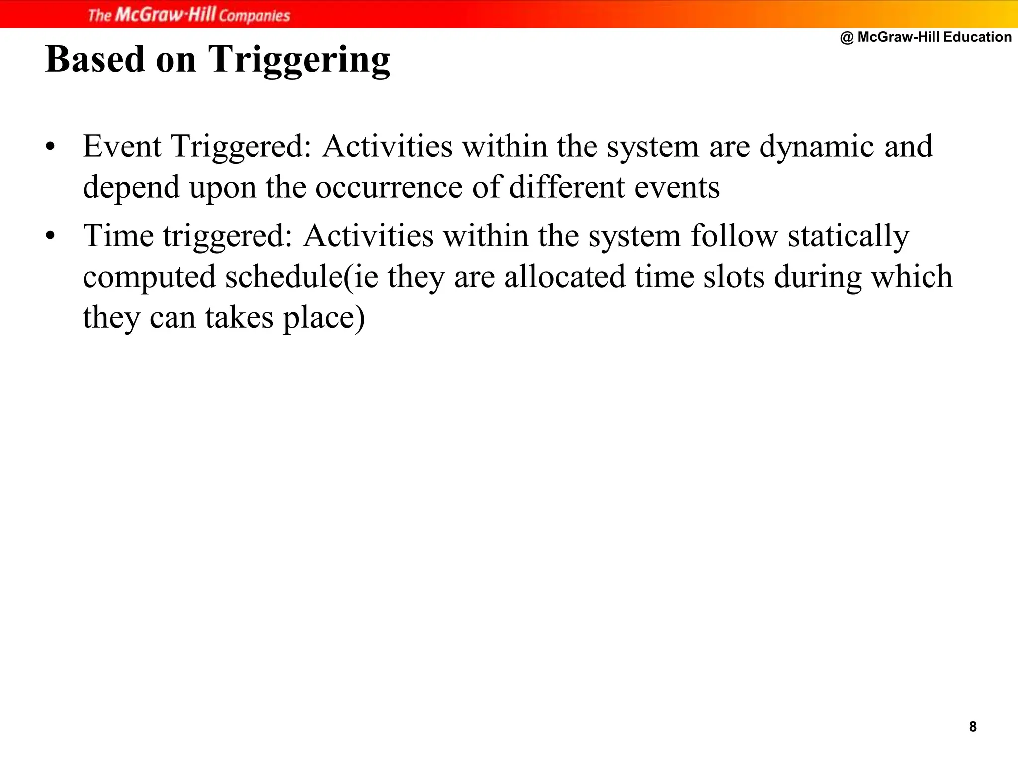 @ McGraw-Hill Education
8
Based on Triggering
• Event Triggered: Activities within the system are dynamic and
depend upon the occurrence of different events
• Time triggered: Activities within the system follow statically
computed schedule(ie they are allocated time slots during which
they can takes place)
 