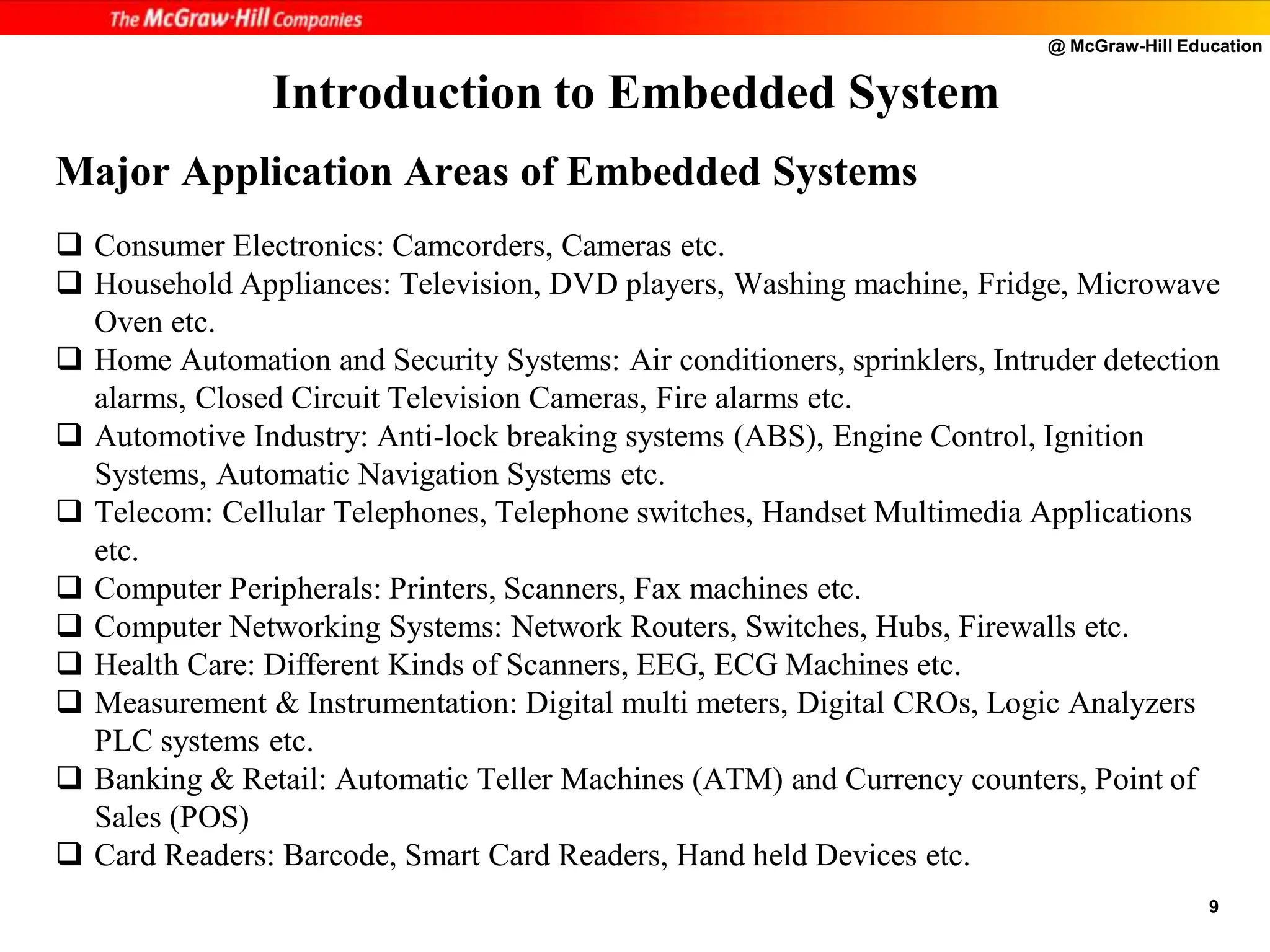 @ McGraw-Hill Education
9
Major Application Areas of Embedded Systems
 Consumer Electronics: Camcorders, Cameras etc.
 Household Appliances: Television, DVD players, Washing machine, Fridge, Microwave
Oven etc.
 Home Automation and Security Systems: Air conditioners, sprinklers, Intruder detection
alarms, Closed Circuit Television Cameras, Fire alarms etc.
 Automotive Industry: Anti-lock breaking systems (ABS), Engine Control, Ignition
Systems, Automatic Navigation Systems etc.
 Telecom: Cellular Telephones, Telephone switches, Handset Multimedia Applications
etc.
 Computer Peripherals: Printers, Scanners, Fax machines etc.
 Computer Networking Systems: Network Routers, Switches, Hubs, Firewalls etc.
 Health Care: Different Kinds of Scanners, EEG, ECG Machines etc.
 Measurement & Instrumentation: Digital multi meters, Digital CROs, Logic Analyzers
PLC systems etc.
 Banking & Retail: Automatic Teller Machines (ATM) and Currency counters, Point of
Sales (POS)
 Card Readers: Barcode, Smart Card Readers, Hand held Devices etc.
Introduction to Embedded System
 