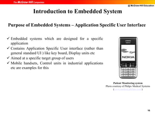@ McGraw-Hill Education
16
 Embedded systems which are designed for a specific
application
 Contains Application Specific User interface (rather than
general standard UI ) like key board, Display units etc
 Aimed at a specific target group of users
 Mobile handsets, Control units in industrial applications
etc are examples for this
Introduction to Embedded System
Patient Monitoring system
Photo courtesy of Philips Medical Systems
(www.medical.philips.com/)
Purpose of Embedded Systems – Application Specific User Interface
 
