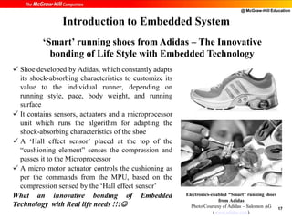@ McGraw-Hill Education
17
 Shoe developed by Adidas, which constantly adapts
its shock-absorbing characteristics to customize its
value to the individual runner, depending on
running style, pace, body weight, and running
surface
 It contains sensors, actuators and a microprocessor
unit which runs the algorithm for adapting the
shock-absorbing characteristics of the shoe
 A ‘Hall effect sensor’ placed at the top of the
“cushioning element” senses the compression and
passes it to the Microprocessor
 A micro motor actuator controls the cushioning as
per the commands from the MPU, based on the
compression sensed by the ‘Hall effect sensor’
What an innovative bonding of Embedded
Technology with Real life needs !!!
Introduction to Embedded System
Electronics-enabled “Smart” running shoes
from Adidas
Photo Courtesy of Adidas – Salomon AG
(www.adidas.com)
‘Smart’ running shoes from Adidas – The Innovative
bonding of Life Style with Embedded Technology
 