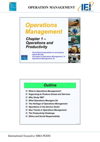 OPERATION MANAGEMENT 
International Executive MBA PGSM 
1 – 1 
Operations 
Management 
Chapter 1 – 
Operations and 
Productivity 
PowerPoint presentation to accompany 
Heizer/Render 
Principles of Operations Management, 7e 
Operations Management, 9e 
1 – 2 
Outline 
 What Is Operations Management? 
 Organizing to Produce Goods and Services 
 Why Study OM? 
 What Operations Managers Do 
 The Heritage of Operations Management 
 Operations in the Service Sector 
 New Trends in Operations Management 
 The Productivity Challenge 
 Ethics and Social Responsibility 
 