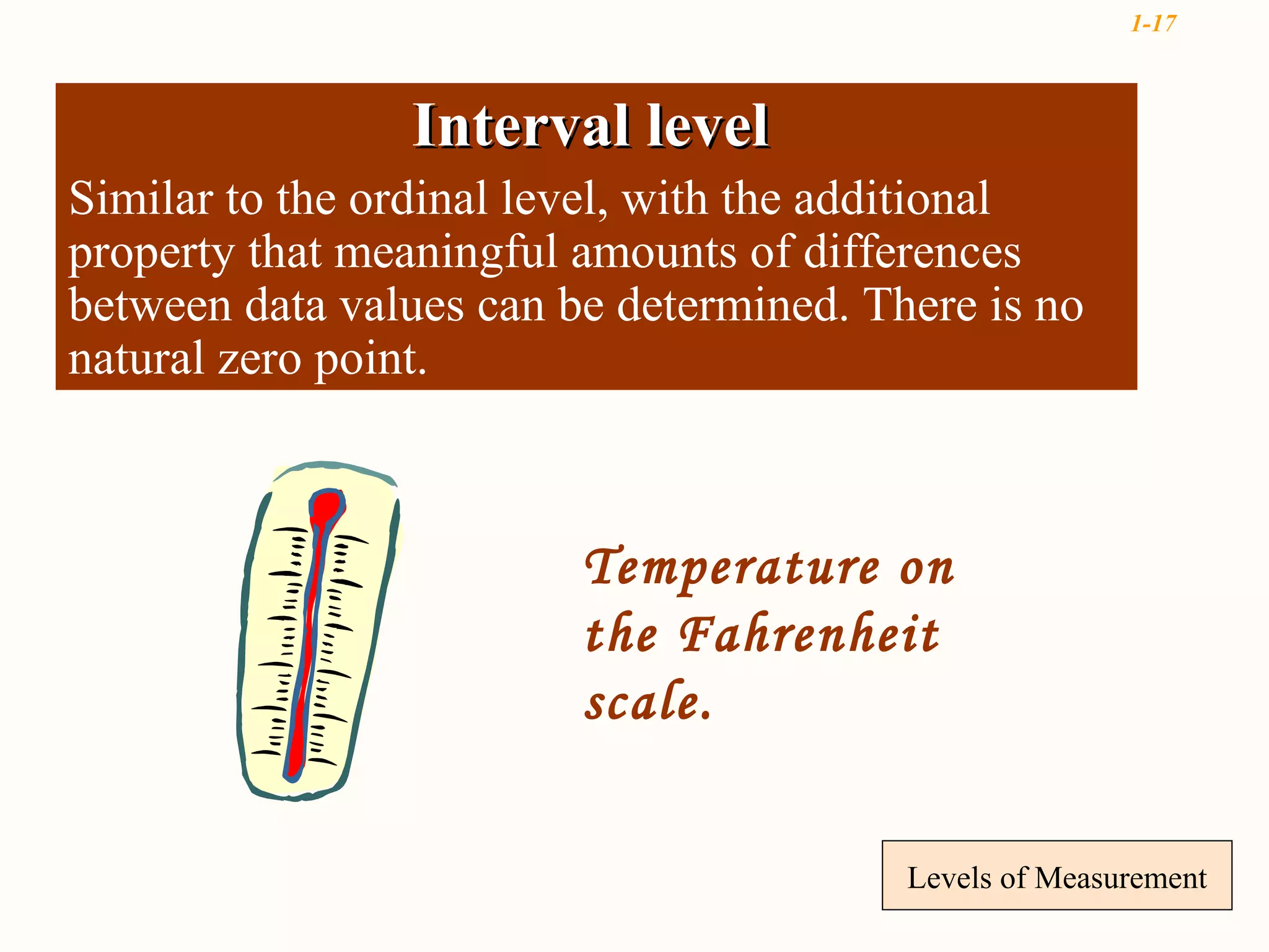 1-17



                Interval level
Similar to the ordinal level, with the additional
property that meaningful amounts of differences
between data values can be determined. There is no
natural zero point.



                         Temperature on
                         the Fahrenheit
                         scale.


                                         Levels of Measurement
 