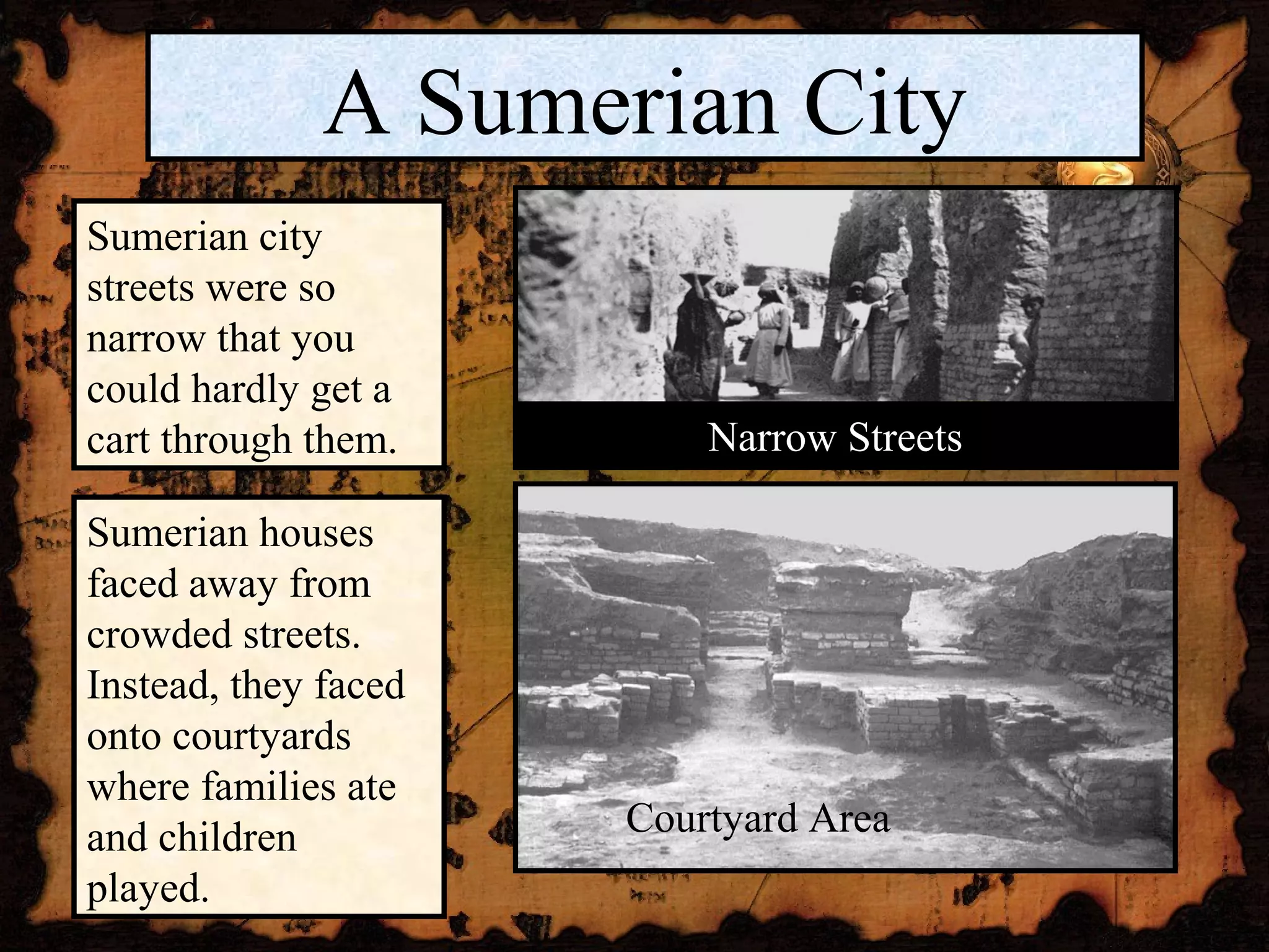 A Sumerian City
Sumerian city
streets were so
narrow that you
could hardly get a
cart through them.        Narrow Streets

Sumerian houses
faced away from
crowded streets.
Instead, they faced
onto courtyards
where families ate
and children          Courtyard Area
played.
 