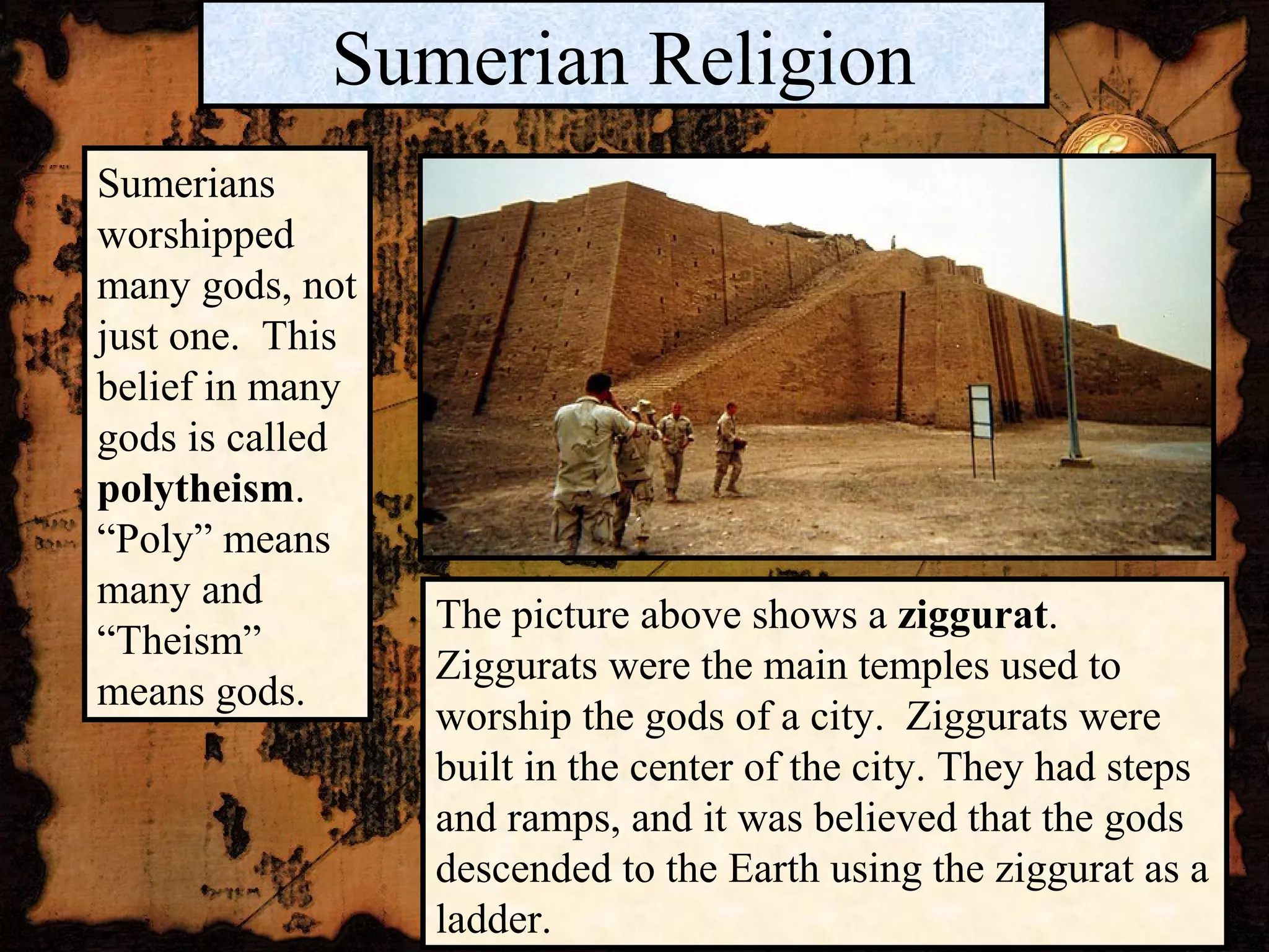 Sumerian Religion
Sumerians
worshipped
many gods, not
just one. This
belief in many
gods is called
polytheism.
“Poly” means
many and
                 The picture above shows a ziggurat.
“Theism”
                 Ziggurats were the main temples used to
means gods.
                 worship the gods of a city. Ziggurats were
                 built in the center of the city. They had steps
                 and ramps, and it was believed that the gods
                 descended to the Earth using the ziggurat as a
                 ladder.
 