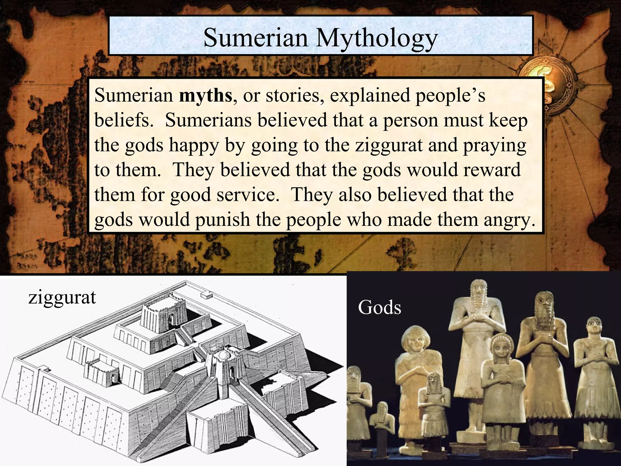 Sumerian Mythology

       Sumerian myths, or stories, explained people’s
       beliefs. Sumerians believed that a person must keep
       the gods happy by going to the ziggurat and praying
       to them. They believed that the gods would reward
       them for good service. They also believed that the
       gods would punish the people who made them angry.


ziggurat                             Gods
 