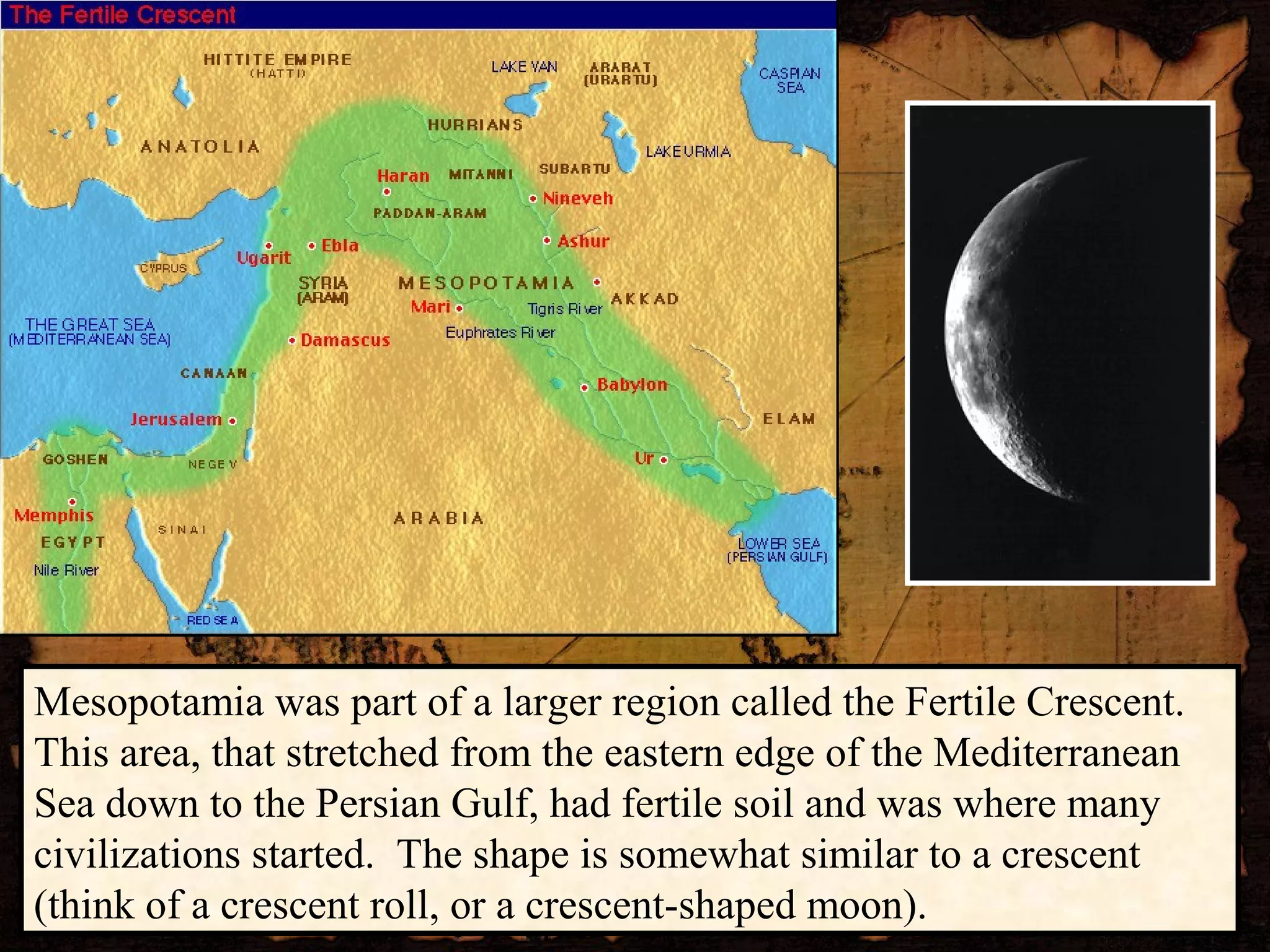 Mesopotamia was part of a larger region called the Fertile Crescent.
This area, that stretched from the eastern edge of the Mediterranean
Sea down to the Persian Gulf, had fertile soil and was where many
civilizations started. The shape is somewhat similar to a crescent
(think of a crescent roll, or a crescent-shaped moon).
 