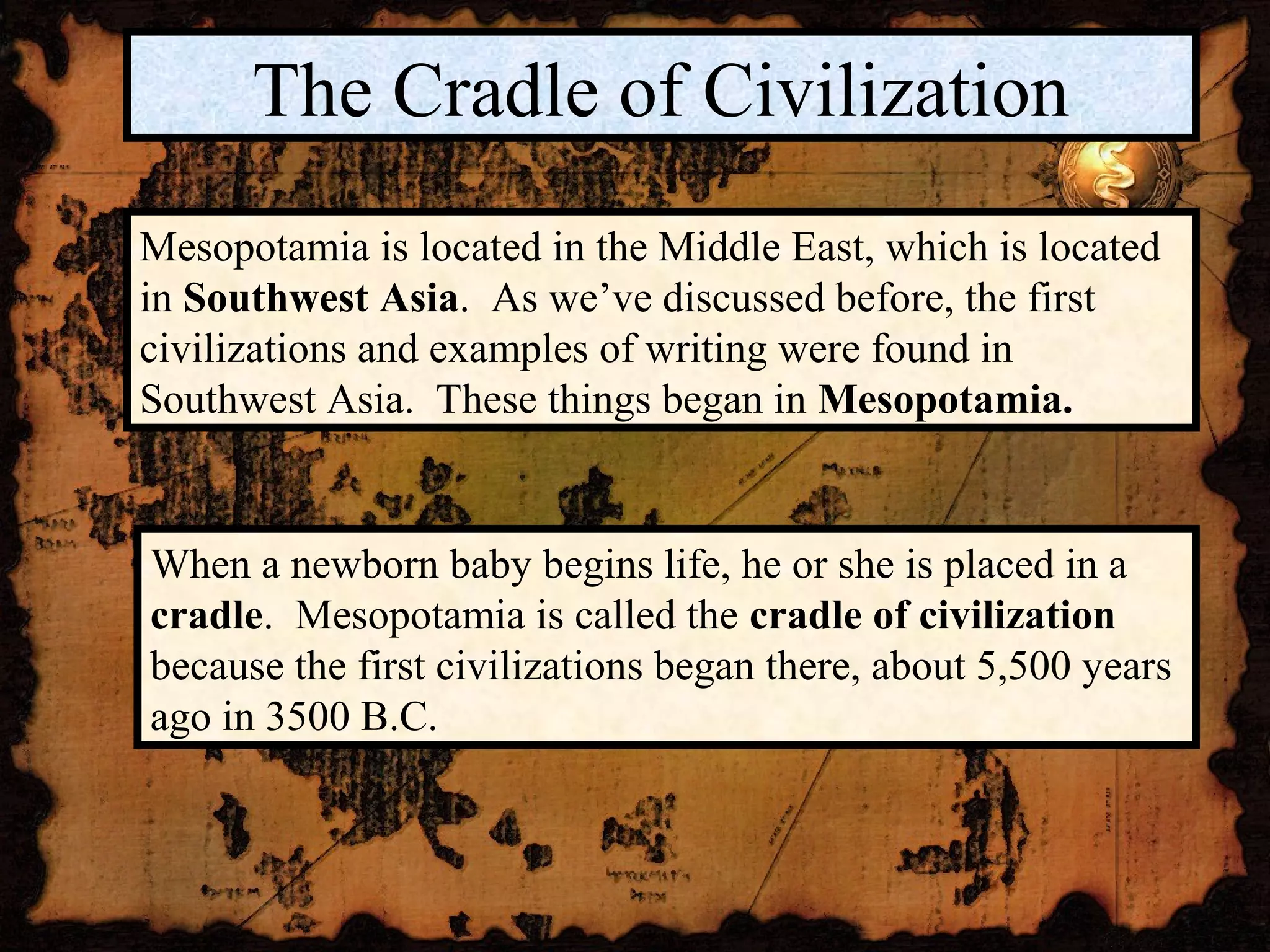 The Cradle of Civilization
Mesopotamia is located in the Middle East, which is located
in Southwest Asia. As we’ve discussed before, the first
civilizations and examples of writing were found in
Southwest Asia. These things began in Mesopotamia.


When a newborn baby begins life, he or she is placed in a
cradle. Mesopotamia is called the cradle of civilization
because the first civilizations began there, about 5,500 years
ago in 3500 B.C.
 