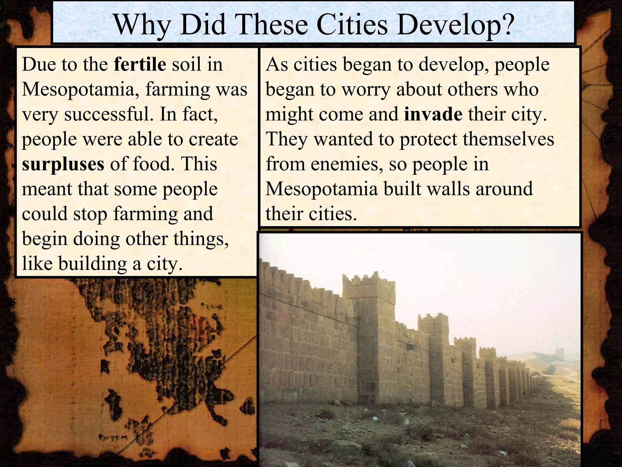Why Did These Cities Develop?
Due to the fertile soil in   As cities began to develop, people
Mesopotamia, farming was     began to worry about others who
very successful. In fact,    might come and invade their city.
people were able to create   They wanted to protect themselves
surpluses of food. This      from enemies, so people in
meant that some people       Mesopotamia built walls around
could stop farming and       their cities.
begin doing other things,
like building a city.
 