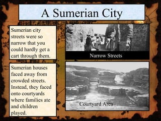 A Sumerian City
Sumerian city
streets were so
narrow that you
could hardly get a
cart through them.        Narrow Streets

Sumerian houses
faced away from
crowded streets.
Instead, they faced
onto courtyards
where families ate
and children          Courtyard Area
played.
 
