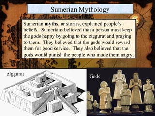 Sumerian Mythology

       Sumerian myths, or stories, explained people’s
       beliefs. Sumerians believed that a person must keep
       the gods happy by going to the ziggurat and praying
       to them. They believed that the gods would reward
       them for good service. They also believed that the
       gods would punish the people who made them angry.


ziggurat                             Gods
 