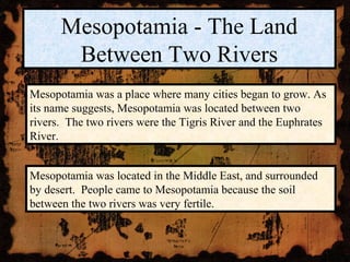 Mesopotamia - The Land
       Between Two Rivers
Mesopotamia was a place where many cities began to grow. As
its name suggests, Mesopotamia was located between two
rivers. The two rivers were the Tigris River and the Euphrates
River.


Mesopotamia was located in the Middle East, and surrounded
by desert. People came to Mesopotamia because the soil
between the two rivers was very fertile.
 