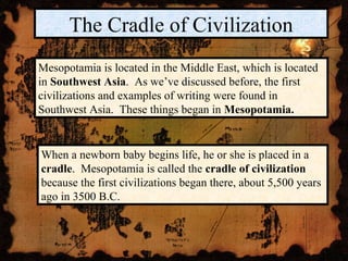 The Cradle of Civilization
Mesopotamia is located in the Middle East, which is located
in Southwest Asia. As we’ve discussed before, the first
civilizations and examples of writing were found in
Southwest Asia. These things began in Mesopotamia.


When a newborn baby begins life, he or she is placed in a
cradle. Mesopotamia is called the cradle of civilization
because the first civilizations began there, about 5,500 years
ago in 3500 B.C.
 