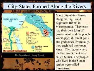 City-States Formed Along the Rivers
                     Many city-states formed
                     along the Tigris and
                     Euphrates Rivers in
                     Mesopotamia. They each
                     had their own form of
                     government, and the people
                     worshipped different gods
                     and goddesses. Eventually,
                     they each had their own
                     kings. The region where
                     the two rivers meet was
                     called Sumer. The people
                     who lived in the Sumer
                     region were called
                     Sumerians.
 