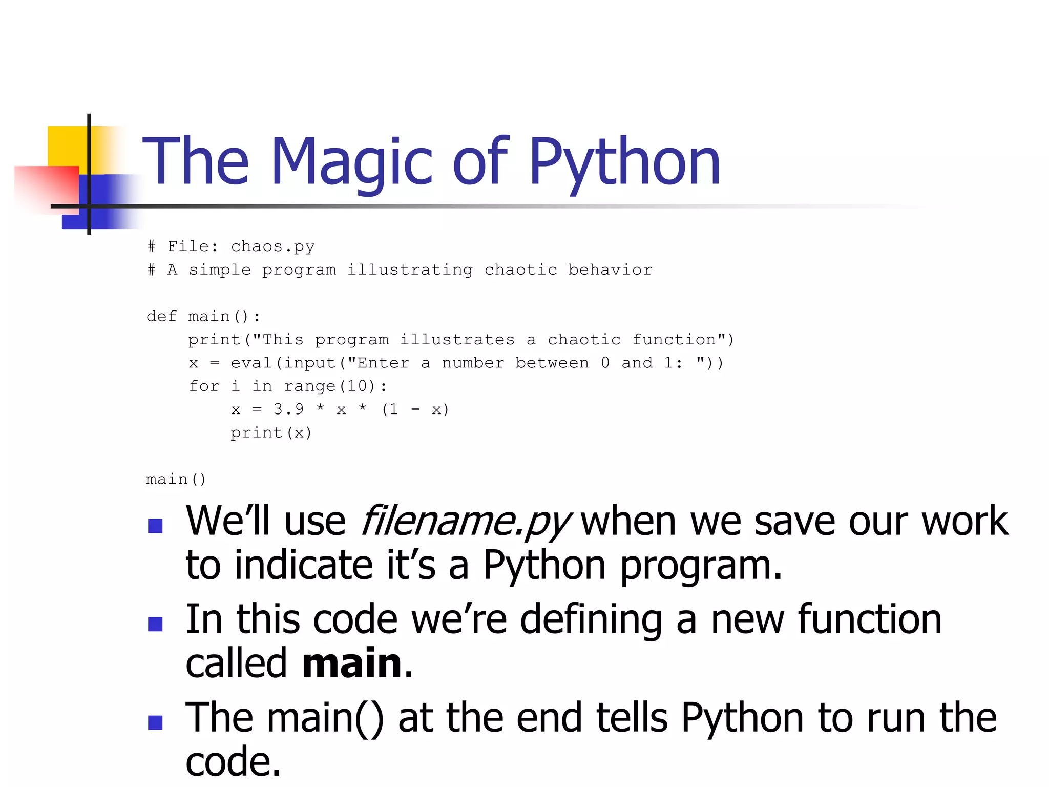 The Magic of Python # File: chaos.py # A simple program illustrating chaotic behavior def main(): print("This program illustrates a chaotic function") x = eval(input("Enter a number between 0 and 1: ")) for i in range(10): x = 3.9 * x * (1 - x) print(x) main()  We’ll use filename.py when we save our work to indicate it’s a Python program.  In this code we’re defining a new function called main.  The main() at the end tells Python to run the code. 