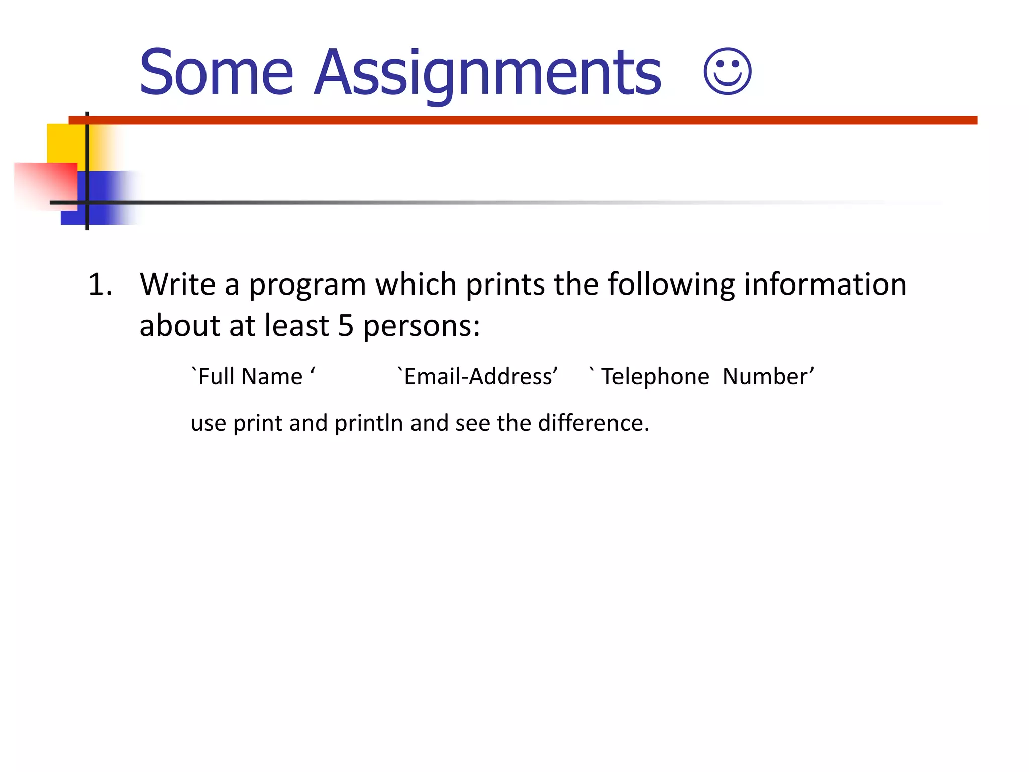 1. Write a program which prints the following information about at least 5 persons: `Full Name ‘ `Email-Address’ ` Telephone Number’ use print and println and see the difference. Some Assignments  