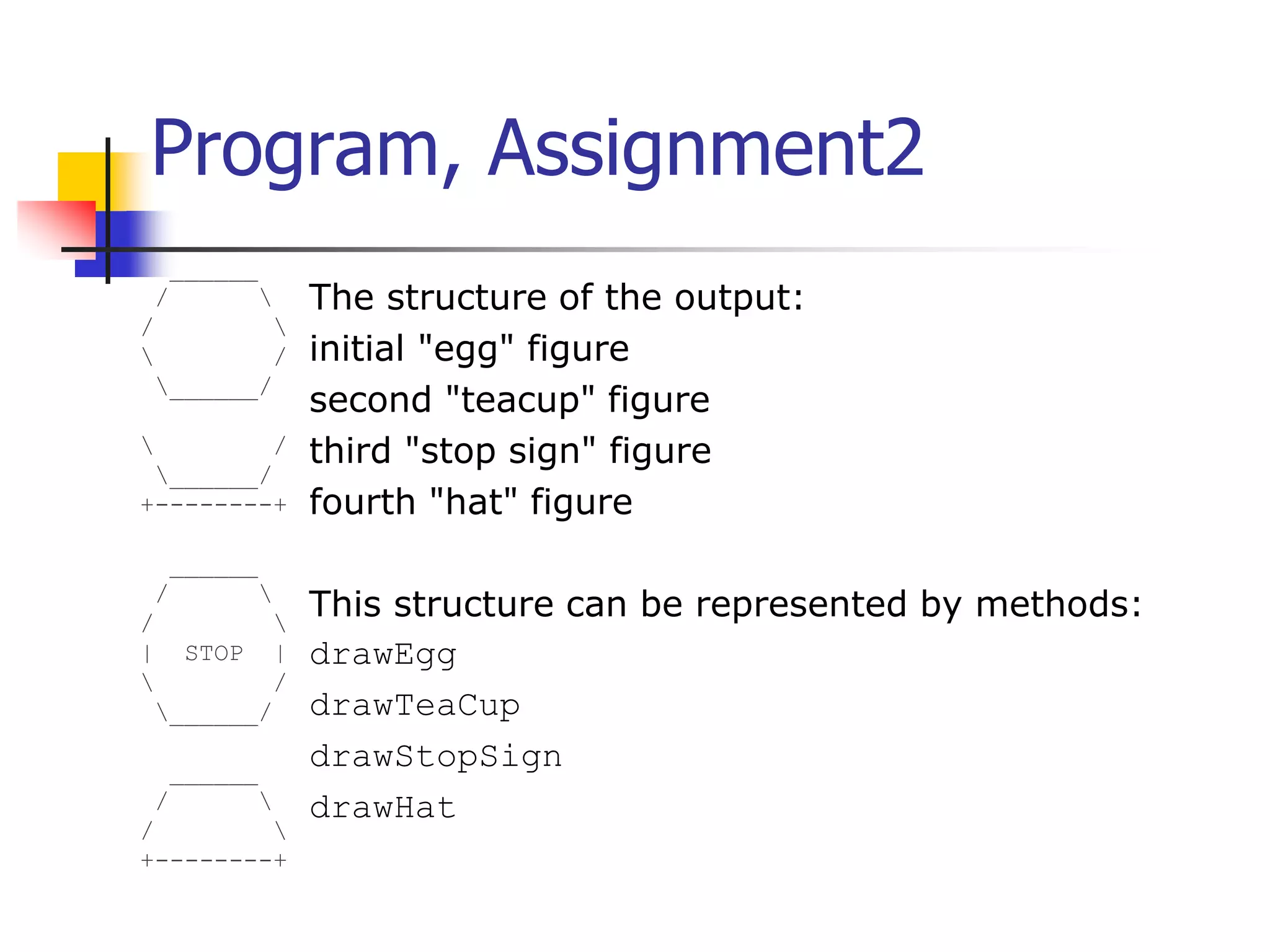 Program, Assignment2 ______ / / / ______/ / ______/ +--------+ ______ / / | STOP | / ______/ ______ / / +--------+ The structure of the output: initial "egg" figure second "teacup" figure third "stop sign" figure fourth "hat" figure This structure can be represented by methods: drawEgg drawTeaCup drawStopSign drawHat 