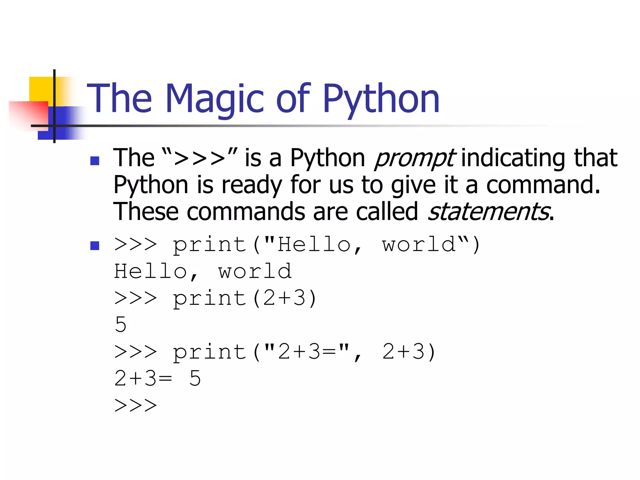 The Magic of Python  The “>>>” is a Python prompt indicating that Python is ready for us to give it a command. These commands are called statements.  >>> print("Hello, world“) Hello, world >>> print(2+3) 5 >>> print("2+3=", 2+3) 2+3= 5 >>> 