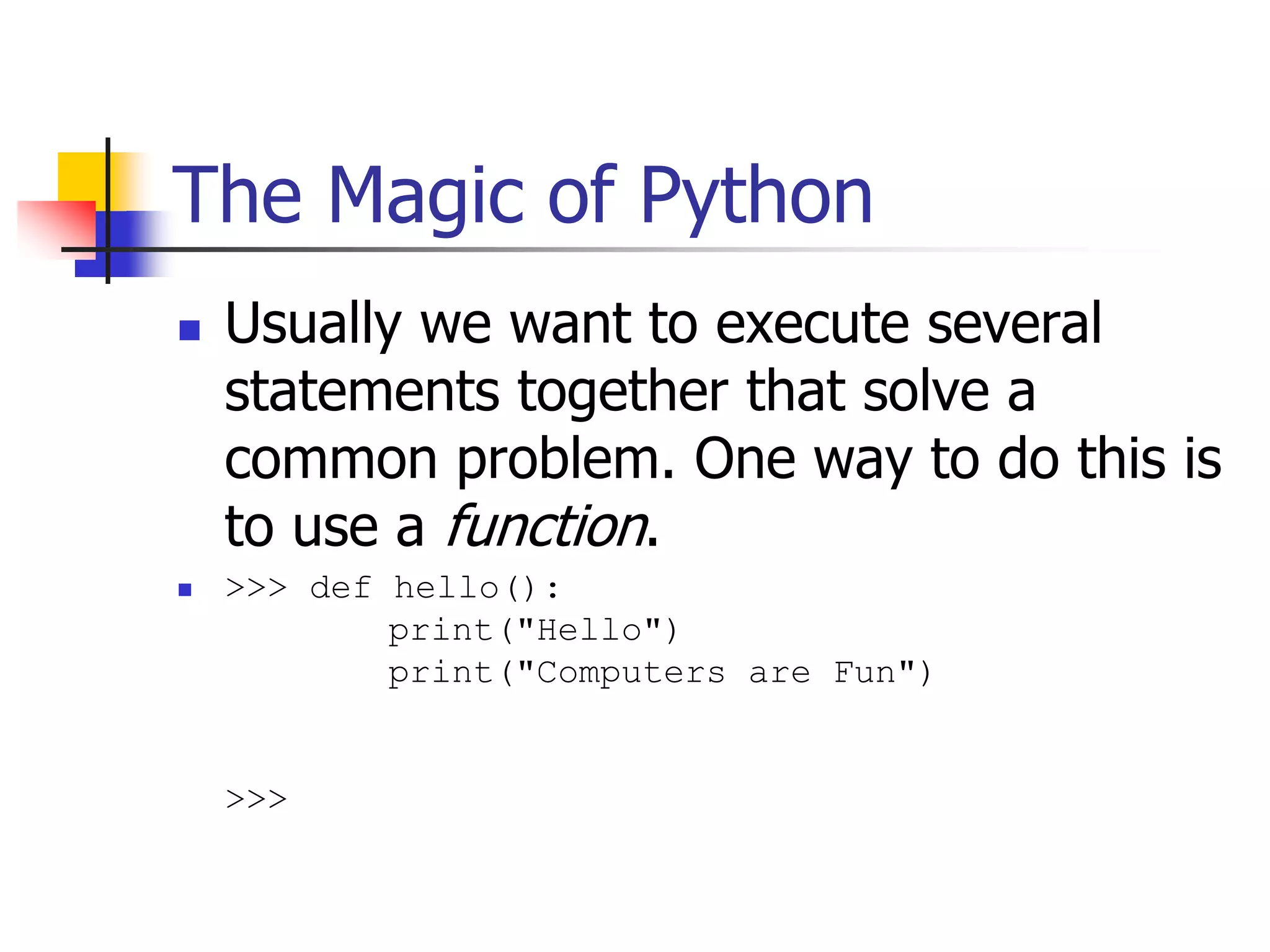 The Magic of Python  Usually we want to execute several statements together that solve a common problem. One way to do this is to use a function.  >>> def hello(): print("Hello") print("Computers are Fun") >>> 