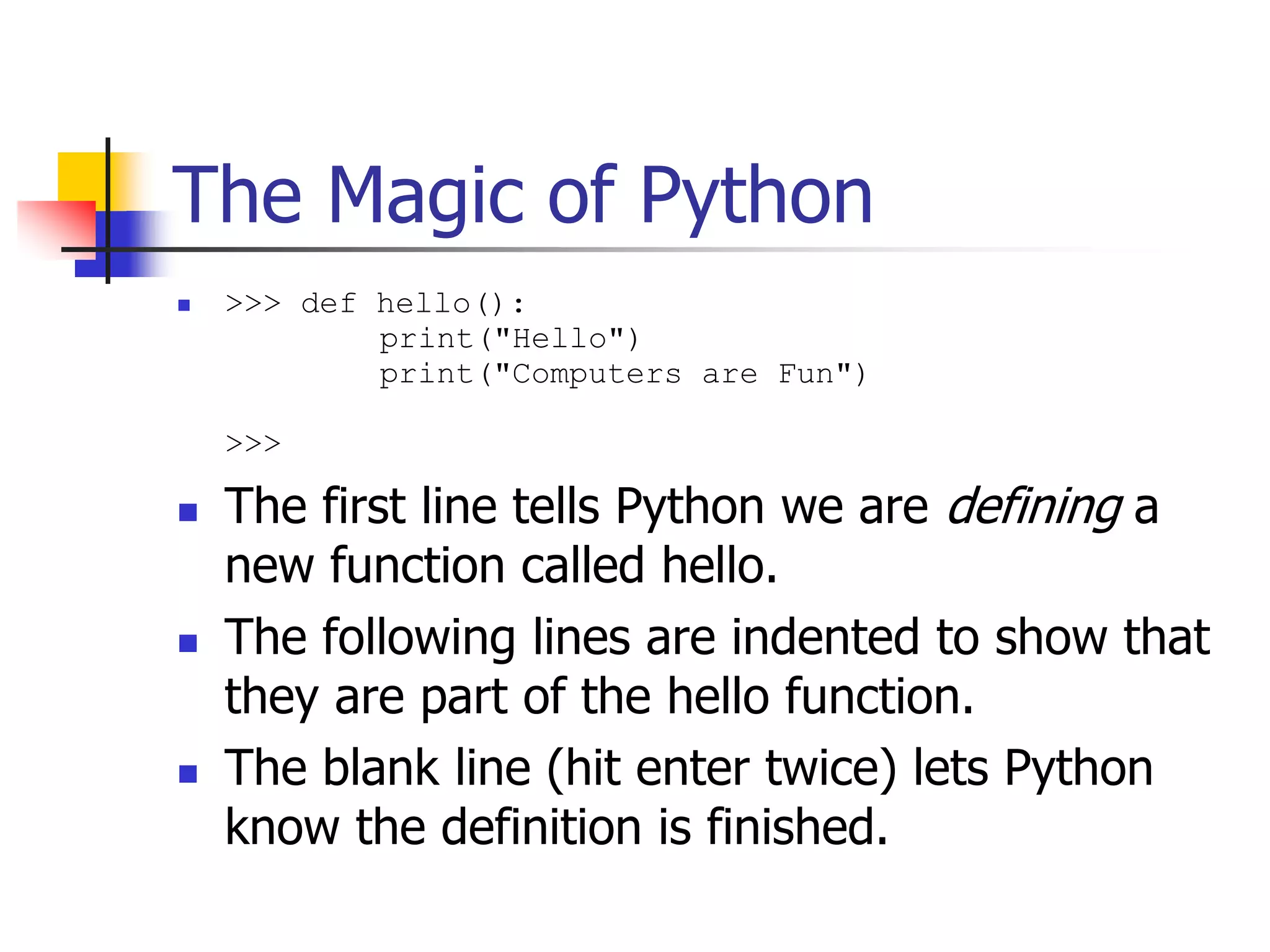 The Magic of Python  >>> def hello(): print("Hello") print("Computers are Fun") >>>  The first line tells Python we are defining a new function called hello.  The following lines are indented to show that they are part of the hello function.  The blank line (hit enter twice) lets Python know the definition is finished. 