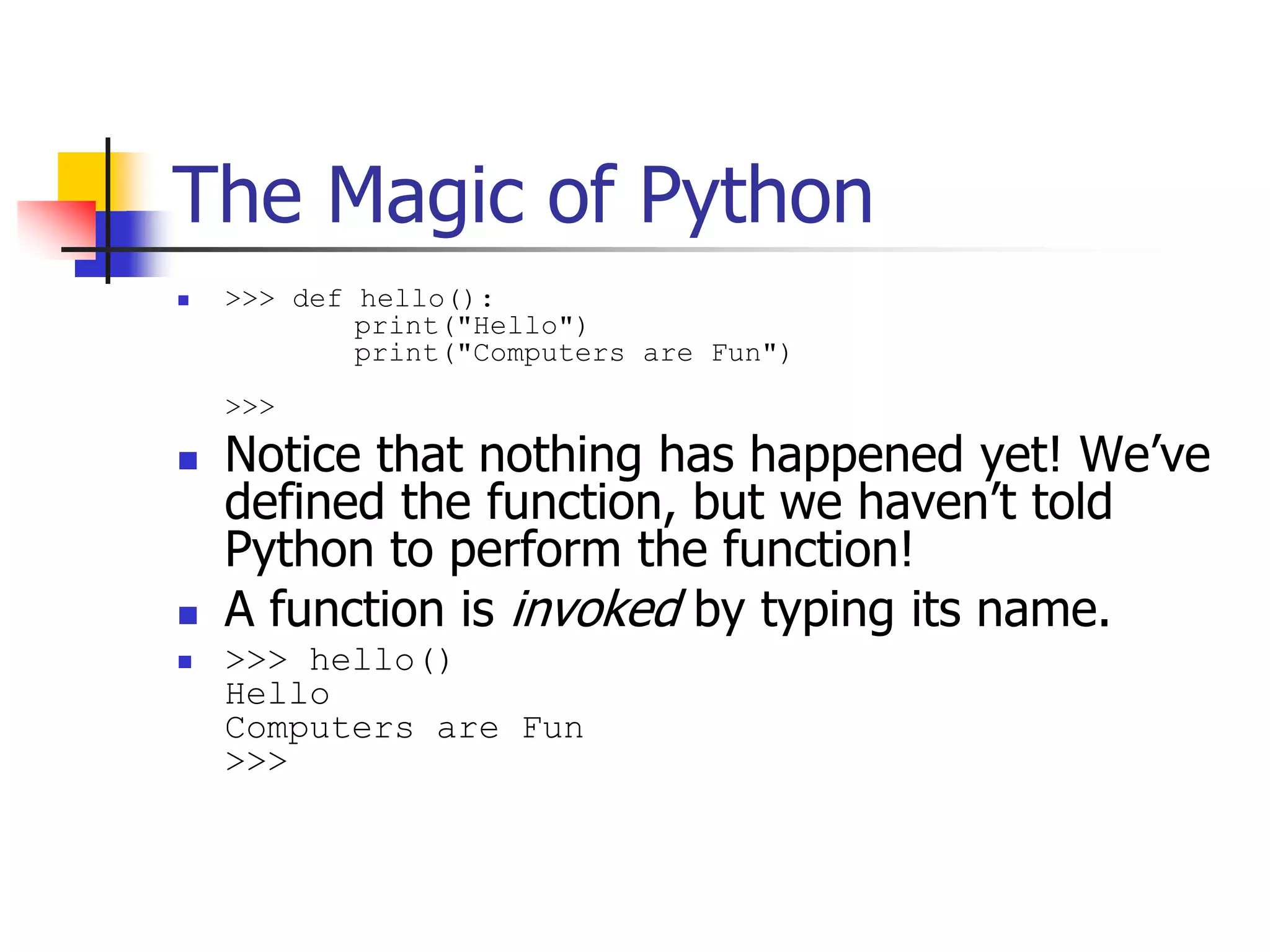 The Magic of Python  >>> def hello(): print("Hello") print("Computers are Fun") >>>  Notice that nothing has happened yet! We’ve defined the function, but we haven’t told Python to perform the function!  A function is invoked by typing its name.  >>> hello() Hello Computers are Fun >>> 