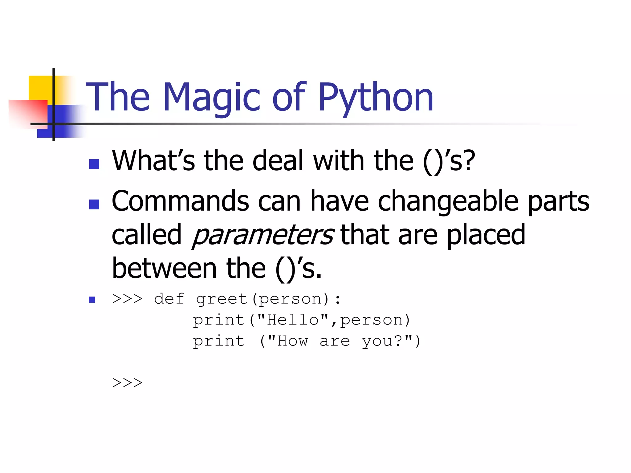The Magic of Python  What’s the deal with the ()’s?  Commands can have changeable parts called parameters that are placed between the ()’s.  >>> def greet(person): print("Hello",person) print ("How are you?") >>> 