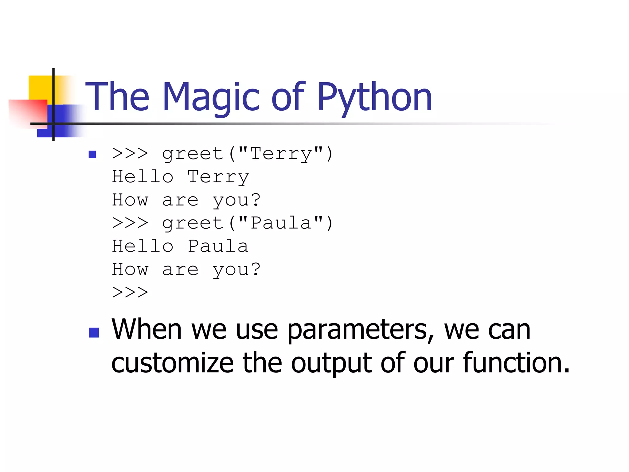 The Magic of Python  >>> greet("Terry") Hello Terry How are you? >>> greet("Paula") Hello Paula How are you? >>>  When we use parameters, we can customize the output of our function. 