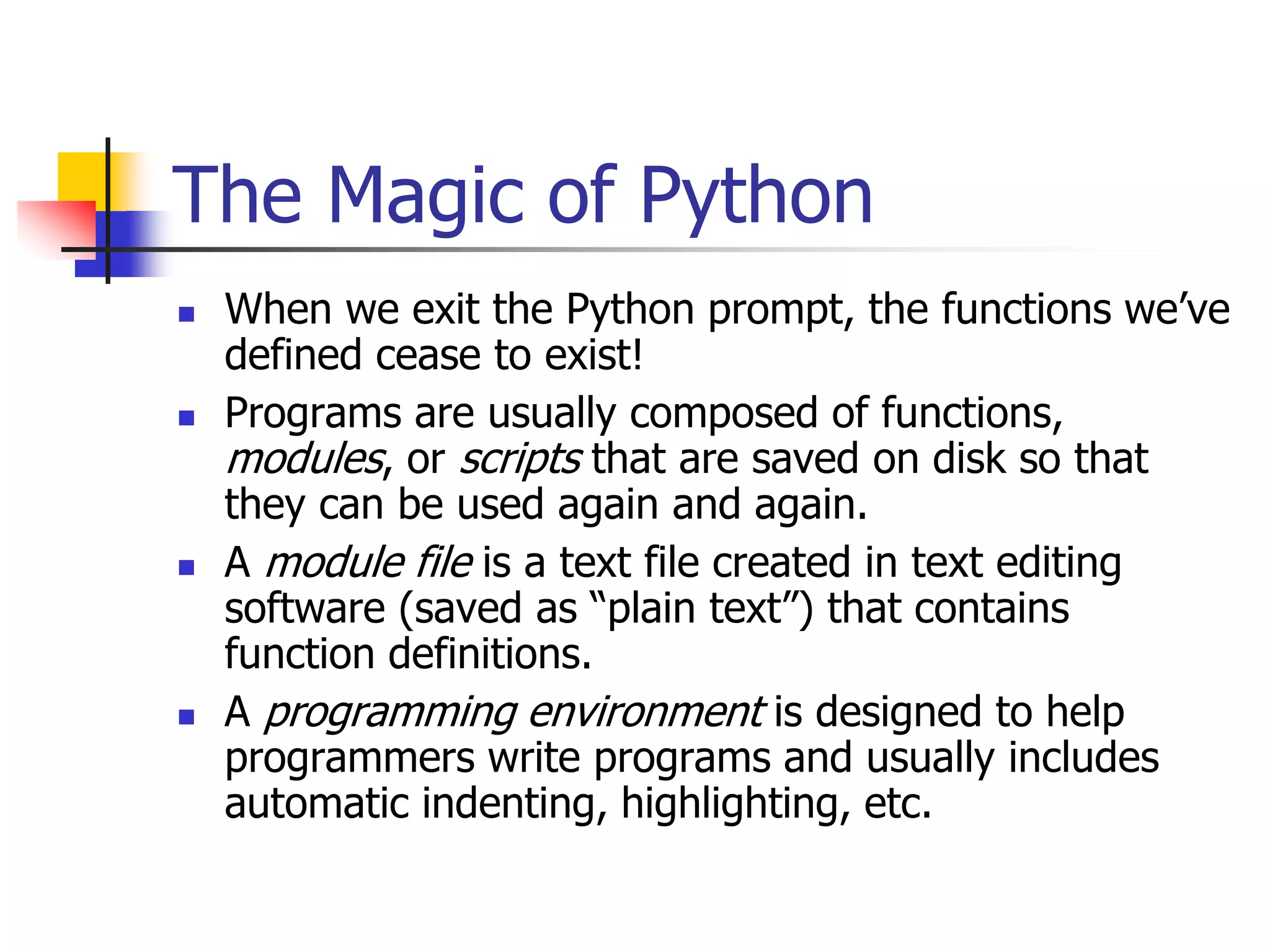 The Magic of Python  When we exit the Python prompt, the functions we’ve defined cease to exist!  Programs are usually composed of functions, modules, or scripts that are saved on disk so that they can be used again and again.  A module file is a text file created in text editing software (saved as “plain text”) that contains function definitions.  A programming environment is designed to help programmers write programs and usually includes automatic indenting, highlighting, etc. 