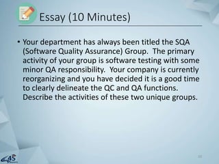 • Your department has always been titled the SQA
(Software Quality Assurance) Group. The primary
activity of your group is software testing with some
minor QA responsibility. Your company is currently
reorganizing and you have decided it is a good time
to clearly delineate the QC and QA functions.
Describe the activities of these two unique groups.
Essay (10 Minutes)
10
 