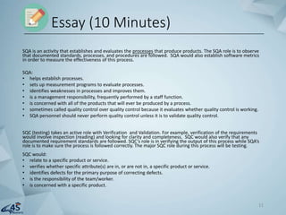 SQA is an activity that establishes and evaluates the processes that produce products. The SQA role is to observe
that documented standards, processes, and procedures are followed. SQA would also establish software metrics
in order to measure the effectiveness of this process.
SQA:
• helps establish processes.
• sets up measurement programs to evaluate processes.
• identifies weaknesses in processes and improves them.
• is a management responsibility, frequently performed by a staff function.
• is concerned with all of the products that will ever be produced by a process.
• sometimes called quality control over quality control because it evaluates whether quality control is working.
• SQA personnel should never perform quality control unless it is to validate quality control.
SQC (testing) takes an active role with Verification and Validation. For example, verification of the requirements
would involve inspection (reading) and looking for clarity and completeness. SQC would also verify that any
documented requirement standards are followed. SQC’s role is in verifying the output of this process while SQA’s
role is to make sure the process is followed correctly. The major SQC role during this process will be testing.
SQC would:
• relate to a specific product or service.
• verifies whether specific attribute(s) are in, or are not in, a specific product or service.
• identifies defects for the primary purpose of correcting defects.
• is the responsibility of the team/worker.
• is concerned with a specific product.
Essay (10 Minutes)
11
 