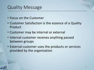 • Focus on the Customer
• Customer Satisfaction is the essence of a Quality
Product
• Customer may be internal or external
• Internal customer receives anything passed
between groups
• External customer uses the products or services
provided by the organization
Quality Message
16
 